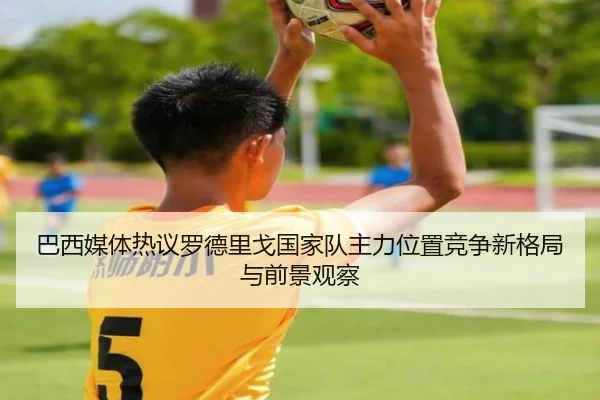 巴西媒体热议罗德里戈国家队主力位置竞争新格局与前景观察