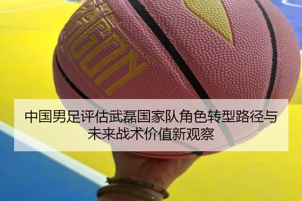 中国男足评估武磊国家队角色转型路径与未来战术价值新观察