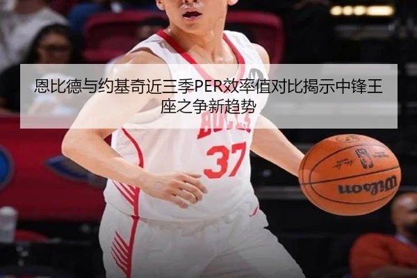 恩比德与约基奇近三季PER效率值对比揭示中锋王座之争新趋势