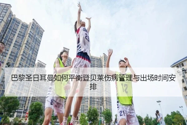 巴黎圣日耳曼如何平衡登贝莱伤病管理与出场时间安排 - kaiyun